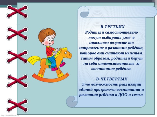 В-ТРЕТЬИХ Родители самостоятельно могут выбирать уже в школьном возрасте то направление в развитии ребёнка, которое они считают нужным. Таким образом, родители берут на себя ответственность за воспитание ребёнка.  В-ЧЕТВЁРТЫХ Это возможность реализации единой программы воспитания и развития ребёнка в ДОО и семье.