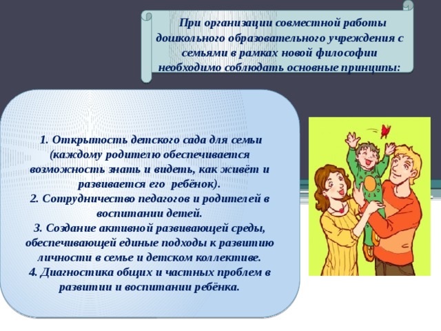 При организации совместной работы дошкольного образовательного учреждения с семьями в рамках новой философии необходимо соблюдать основные принципы:   1. Открытость детского сада для семьи (каждому родителю обеспечивается возможность знать и видеть, как живёт и развивается его ребёнок). 2. Сотрудничество педагогов и родителей в воспитании детей. 3. Создание активной развивающей среды, обеспечивающей единые подходы к развитию личности в семье и детском коллективе. 4. Диагностика общих и частных проблем в развитии и воспитании ребёнка.