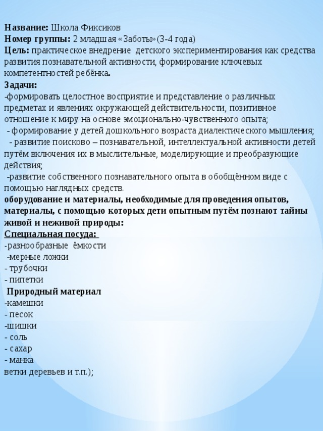 Название: Школа Фиксиков  Номер группы: 2 младшая «Заботы»(3-4 года)  Цель: практическое внедрение детского экспериментирования как средства развития познавательной активности, формирование ключевых компетентностей ребёнка .  Задачи:  -формировать целостное восприятие и представление о различных предметах и явлениях окружающей действительности, позитивное отношение к миру на основе эмоционально-чувственного опыта;  - формирование у детей дошкольного возраста диалектического мышления;  - развитие поисково – познавательной, интеллектуальной активности детей путём включения их в мыслительные, моделирующие и преобразующие действия;  -развитие собственного познавательного опыта в обобщённом виде с помощью наглядных средств.  оборудование и материалы, необходимые для проведения опытов, материалы, с помощью которых дети опытным путём познают тайны живой и неживой природы:  Специальная посуда:  - разнообразные ёмкости  -мерные ложки  - трубочки  - пипетки  Природный материал  -камешки  - песок  -шишки  - соль  - сахар  - манка  ветки деревьев и т.п.);