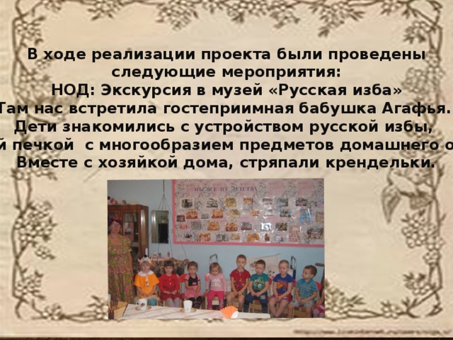 “ Хлеб, дар божий, отец, кормилец”. В ходе реализации проекта были проведены следующие мероприятия: НОД: Экскурсия в музей «Русская изба» Там нас встретила гостеприимная бабушка Агафья. Дети знакомились с устройством русской избы, с русской печкой с многообразием предметов домашнего обихода, Вместе с хозяйкой дома, стряпали крендельки.