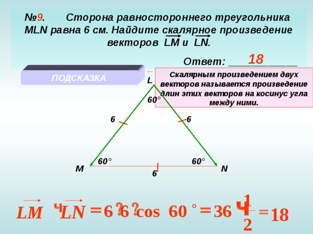 № 9 . Сторона равностороннего треугольника   MLN равна 6 см. Найдите скалярное произведение векторов LM и LN .  Ответ: ____________ 18 Скалярным произведением двух векторов называется произведение длин этих векторов на косинус угла между ними. ПОДСКАЗКА L 60 ° 6 6 60 ° 60 ° M N 6 1 Ч  Ч Ч   LN 60 6 6 cos 36 Ч  LM 18 2