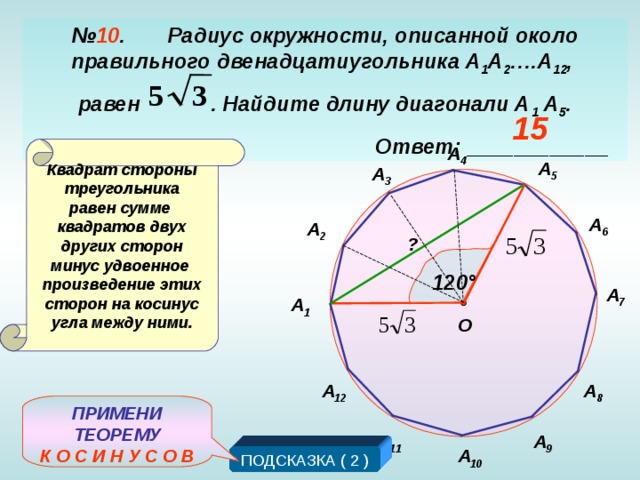 № 10 . Радиус окружности, описанной около правильного двенадцатиугольника А 1 А 2 … .А 12 , равен . Найдите длину диагонали А 1 А 5 .  Ответ: ____________ 3 5 15 А 4 Квадрат стороны треугольника равен сумме квадратов двух других сторон минус удвоенное произведение этих сторон на косинус угла между ними. А 5 А 3 А 6 А 2 ? 120 ° А 7 А 1 О А 12 А 8 ПРИМЕНИ ТЕОРЕМУ К О С И Н У С О В А 11 А 9 А 10 ПОДСКАЗКА ( 2 )
