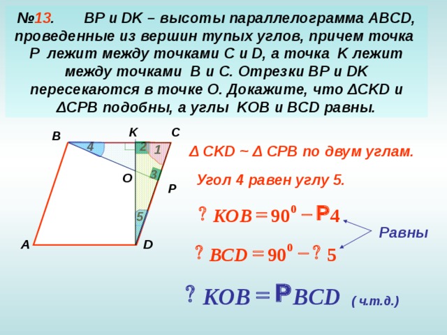 № 13 .  BP и DK – высоты параллелограмма ABCD , проведенные из вершин тупых углов, причем точка P лежит между точками C и D , а точка K лежит между точками B и C . Отрезки BP и DK пересекаются в точке O . Докажите, что Δ CKD и Δ CPB подобны, а углы KOB и BCD равны. K C B 2 4 1 Δ CKD ~ Δ CPB по двум углам. 3 О Угол 4  равен углу 5. P Р   Р 0 90 KOB 4 5 Равны  D А Р   Р 0 ВС D 90 5 Р  Р BCD KOB ( ч.т.д.)