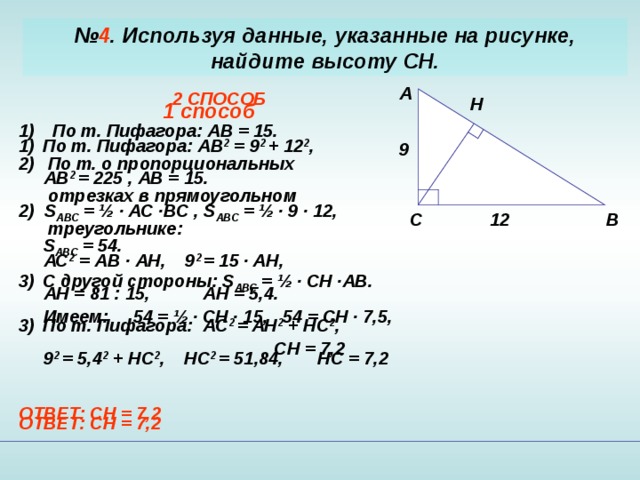 № 4 . Используя данные, указанные на рисунке, найдите высоту CH . A 2 СПОСОБ  По т. Пифагора: АВ = 15.  По т. о пропорциональных   отрезках в прямоугольном  треугольнике:  АС 2 = АВ · А H, 9 2 = 15 · AH,  AH = 81 : 15, AH = 5,4. По т. Пифагора: AC 2 = AH 2 + HC 2 ,  9 2 = 5,4 2 + HC 2 , HC 2 = 51,84, HC = 7,2  ОТВЕТ: С H = 7,2 H 1 способ По т. Пифагора: АВ 2 = 9 2 + 12 2 ,  АВ 2 = 225 , АВ = 1 5. 2) S ABC = ½ · AC ·BC , S ABC = ½ · 9 · 12,  S ABC = 54. C другой стороны: S ABC = ½ · CH ·AB .  Имеем: 54 = ½ · CH · 15, 54 = CH · 7,5,  CH = 7,2  ОТВЕТ: С H = 7,2  9 B C 12