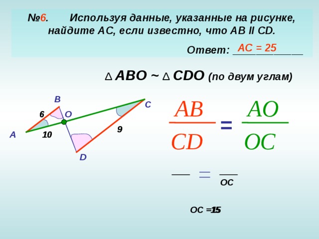 № 6 . Используя данные, указанные на рисунке, найдите AC, если известно, что AB  II  CD .  Ответ: ____________ АС = 25 Δ  ABO ~ Δ  CDO ( по двум углам) B AB A O C 6 O 6 = 9 9 CD O C 10 А 10 D OC OC =15 15