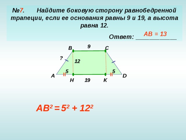 № 7 . Найдите боковую сторону равнобедренной трапеции, если ее основания равны 9 и 19, а высота равна 12 .  Ответ: ____________ AB = 13 9 B C ? 12 5 5 A D K H 19 AB 2 =  5 2 + 12 2