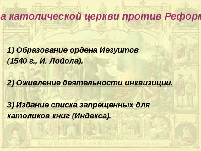 Борьба католической церкви против Реформации: 1) Образование ордена Иезуитов (1540 г., И. Лойола).  2) Оживление деятельности инквизиции.  3) Издание списка запрещенных для католиков книг (Индекса).