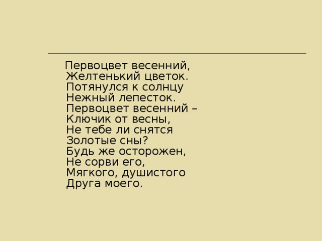 Первоцвет весенний,  Желтенький цветок.  Потянулся к солнцу  Нежный лепесток.  Первоцвет весенний –  Ключик от весны,  Не тебе ли снятся  Золотые сны?  Будь же осторожен,  Не сорви его,  Мягкого, душистого  Друга моего.