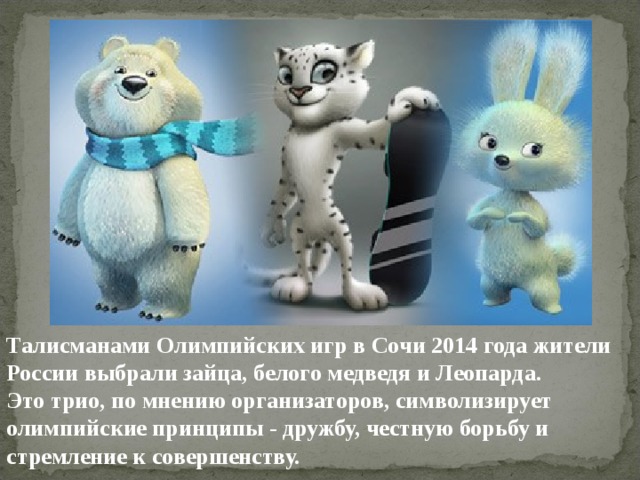 Талисманами Олимпийских игр в Сочи 2014 года жители России выбрали зайца, белого медведя и Леопарда. Это трио, по мнению организаторов, символизирует олимпийские принципы - дружбу, честную борьбу и стремление к совершенству.