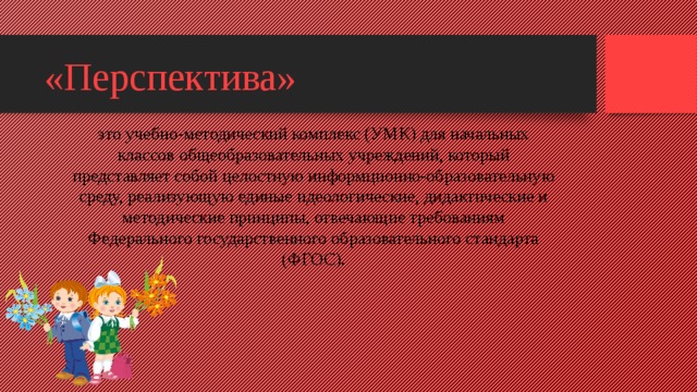 «Перспектива» это учебно-методический комплекс (УМК) для начальных классов общеобразовательных учреждений, который представляет собой целостную информционно-образовательную среду, реализующую единые идеологические, дидактические и методические принципы, отвечающие требованиям Федерального государственного образовательного стандарта (ФГОС).