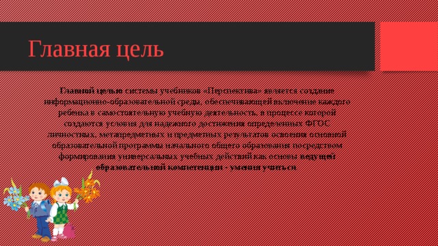 Главная цель Главной целью  системы учебников «Перспектива» является создание информационно-образовательной среды, обеспечивающей включение каждого ребенка в самостоятельную учебную деятельность, в процессе которой создаются условия для надежного достижения определенных ФГОС личностных, метапредметных и предметных результатов освоения основной образовательной программы начального общего образования посредством формирования универсальных учебных действий как основы  ведущей образовательной компетенции - умения учиться .