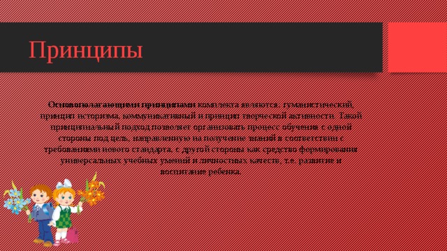 Принципы Основополагающими принципами  комплекта являются: гуманистический, принцип историзма, коммуникативный и принцип творческой активности. Такой принципиальный подход позволяет организовать процесс обучения с одной стороны под цель, направленную на получение знаний в соответствии с требованиями нового стандарта, с другой стороны как средство формирования универсальных учебных умений и личностных качеств, т.е. развитие и воспитание ребенка.