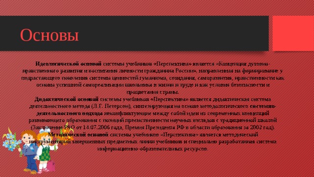 Основы Идеологической основой  системы учебников «Перспектива» является «Концепция духовно-нравственного развития и воспитания личности гражданина России», направленная на формирование у подрастающего поколения системы ценностей гуманизма, созидания, саморазвития, нравственности как основы успешной самореализации школьника в жизни и труде и как условия безопасности и процветания страны. Дидактической основой  системы учебников «Перспектива» является дидактическая система деятельностного метода (Л.Г. Петерсон), синтезирующая на основе методологического  системно-деятельностного подхода  неконфликтующие между собой идеи из современных концепций развивающего образования с позиций преемственности научных взглядов с традиционной школой (Заключение РАО от 14.07.2006 года, Премия Президента РФ в области образования за 2002 год). Методической основой  системы учебников «Перспектива» является методический инструментарий завершенных предметных линии учебников и специально разработанная система информационно-образовательных ресурсов.