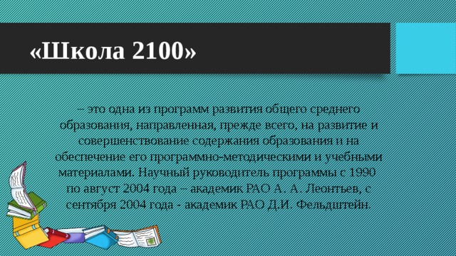 «Школа 2100» – это одна из программ развития общего среднего образования, направленная, прежде всего, на развитие и совершенствование содержания образования и на обеспечение его программно-методическими и учебными материалами. Научный руководитель программы c 1990  по август 2004 года – академик РАО А. А. Леонтьев, с сентября 2004 года - академик РАО Д.И. Фельдштейн.