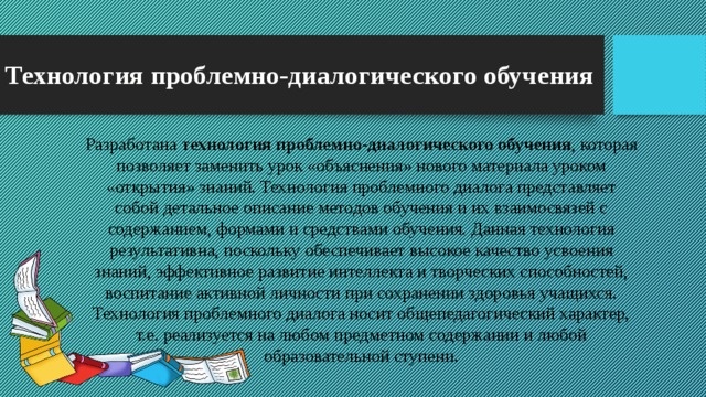 Технология проблемно-диалогического обучения Разработана  технология проблемно-диалогического обучения , которая позволяет заменить урок «объяснения» нового материала уроком «открытия» знаний. Технология проблемного диалога представляет собой детальное описание методов обучения и их взаимосвязей с содержанием, формами и средствами обучения. Данная технология результативна, поскольку обеспечивает высокое качество усвоения знаний, эффективное развитие интеллекта и творческих способностей, воспитание активной личности при сохранении здоровья учащихся. Технология проблемного диалога носит общепедагогический характер, т.е. реализуется на любом предметном содержании и любой образовательной ступени.