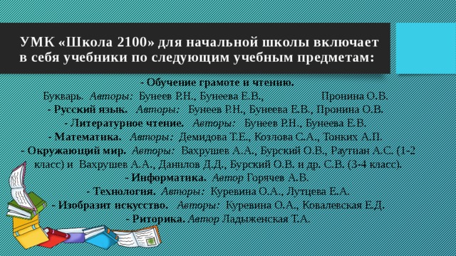 УМК «Школа 2100» для начальной школы включает в себя учебники по следующим учебным предметам: - Обучение грамоте и чтению.   Букварь.   Авторы:   Бунеев Р.Н., Бунеева Е.В.,                    Пронина О.В.    - Русский язык.     Авторы:    Бунеев Р.Н., Бунеева Е.В., Пронина О.В.    - Литературное чтение.     Авторы:    Бунеев Р.Н., Бунеева Е.В.    - Математика.     Авторы:   Демидова Т.Е., Козлова С.А., Тонких А.П.    - Окружающий мир.    Авторы:   Вахрушев А.А., Бурский О.В., Раутиан А.С. (1-2 класс) и  Вахрушев А.А., Данилов Д.Д., Бурский О.В. и др. С.В. (3-4 класс).  - Информатика.    Автор  Горячев А.В.   - Технология.    Авторы:   Куревина О.А., Лутцева Е.А.  - Изобразит искусство.     Авторы:   Куревина О.А., Ковалевская Е.Д.  - Риторика.  Автор  Ладыженская Т.А.