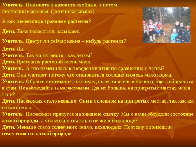 Учитель. Покажите и назовите хвойные, а потом лиственные деревья. (дети показывают). А как изменились травяные растения? Дети. Тоже пожелтели, засыхают. Учитель. Цветут ли сейчас какие – нибудь растения? Дети. Да. Учитель. Так ли их много, как летом? Дети. Цветущих растений очень мало. Учитель. А что изменилось в поведении птиц по сравнению с летом? Дети. Они улетают, потому что становиться холодно и очень мало корма. Учитель. Обратите внимание, что перед отлетом очень многие птицы собираются в стаи. Понаблюдайте за насекомыми. Где их больше, на пригретых местах или в тени? Дети. Насекомых стало меньше. Они в основном на пригретых местах, так как им нужно тепло. Учитель . Насекомые прячутся на зимнюю спячку. Мы с вами обсудили состояние живой природы, а что можно сказать о не живой природе? Дети. Меньше стало солнечного тепло, похолодало. Поэтому произошли изменения и в живой природе.