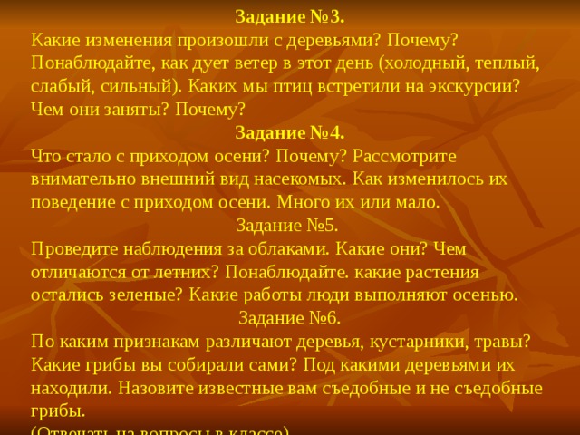 Задание №3. Какие изменения произошли с деревьями? Почему? Понаблюдайте, как дует ветер в этот день (холодный, теплый, слабый, сильный). Каких мы птиц встретили на экскурсии? Чем они заняты? Почему? Задание №4. Что стало с приходом осени? Почему? Рассмотрите внимательно внешний вид насекомых. Как изменилось их поведение с приходом осени. Много их или мало. Задание №5. Проведите наблюдения за облаками. Какие они? Чем отличаются от летних? Понаблюдайте. какие растения остались зеленые? Какие работы люди выполняют осенью. Задание №6. По каким признакам различают деревья, кустарники, травы? Какие грибы вы собирали сами? Под какими деревьями их находили. Назовите известные вам съедобные и не съедобные грибы. (Отвечать на вопросы в классе).