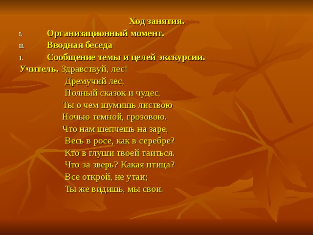 Ход занятия. Организационный момент. Вводная беседа Сообщение темы и целей экскурсии. Учитель. Здравствуй, лес!  Дремучий лес,  Полный сказок и чудес,  Ты о чем шумишь листвою  Ночью темной, грозовою.  Что нам шепчешь на заре,  Весь в росе, как в серебре?  Кто в глуши твоей таиться.  Что за зверь? Какая птица?  Все открой, не утаи;  Ты же видишь, мы свои.