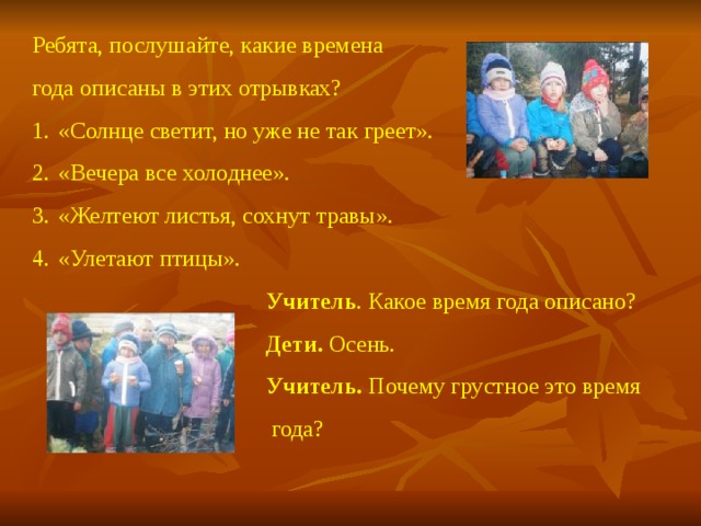 Ребята, послушайте, какие времена года описаны в этих отрывках? «Солнце светит, но уже не так греет». «Вечера все холоднее». «Желтеют листья, сохнут травы». «Улетают птицы».   Учитель . Какое время года описано?  Дети. Осень.  Учитель. Почему грустное это время  года?