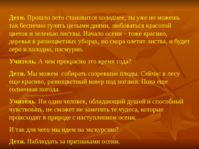 Дети. Прошло лето становится холоднее, ты уже не можешь так беспечно гулять целыми днями, любоваться красотой цветов и зеленью листвы. Начало осени – тоже красиво, деревья в разноцветных уборах, но скора олетит листва, и будет серо и холодно, пасмурно. Учитель. А чем прекрасно это время года? Дети. Мы можем собирать созревшие плоды. Сейчас в лесу еще красиво, разноцветный ковер под ногами. Пока еще солнечная погода. Учитель . Ни один человек, обладающий душой и способный чувствовать, не сможет не заметить те чудеса, которые происходят в природе с наступлением осени. И так для чего мы идем на экскурсию? Дети. Наблюдать за признаками осени.