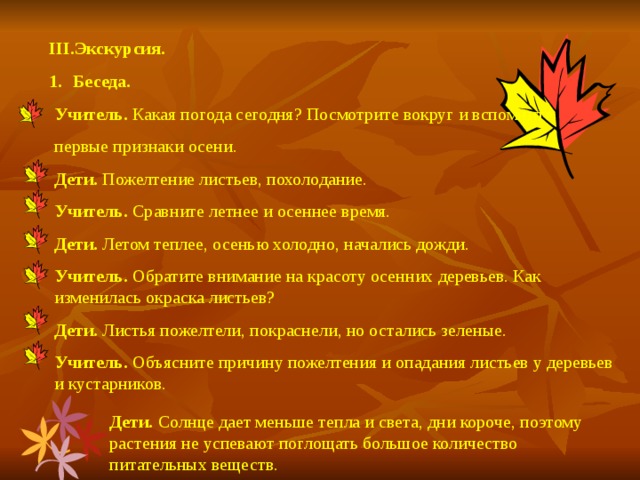 III .Экскурсия. Беседа. Учитель. Какая погода сегодня? Посмотрите вокруг и вспомните первые признаки осени. Дети. Пожелтение листьев, похолодание. Учитель. Сравните летнее и осеннее время. Дети. Летом теплее, осенью холодно, начались дожди. Учитель. Обратите внимание на красоту осенних деревьев. Как изменилась окраска листьев? Дети. Листья пожелтели, покраснели, но остались зеленые. Учитель. Объясните причину пожелтения и опадания листьев у деревьев и кустарников. Дети. Солнце дает меньше тепла и света, дни короче, поэтому растения не успевают поглощать большое количество питательных веществ.