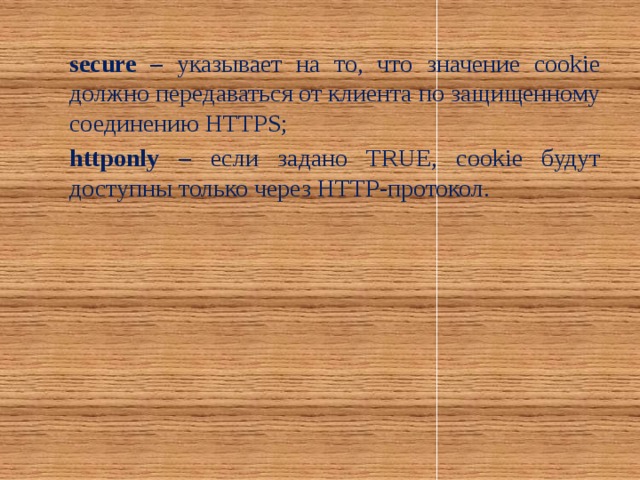 secure – указывает на то, что значение cookie должно передаваться от клиента по защищенному соединению HTTPS; httponly – если задано TRUE, cookie будут доступны только через HTTP-протокол.