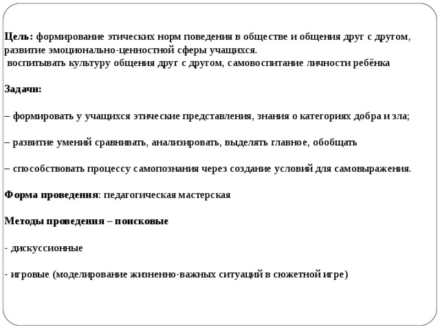Цель: формирование этических норм поведения в обществе и общения друг с другом, развитие эмоционально-ценностной сферы учащихся.    воспитывать культуру общения друг с другом, самовоспитание личности ребёнка   Задачи:    – формировать у учащихся этические представления, знания о категориях добра и зла;   – развитие умений сравнивать, анализировать, выделять главное, обобщать   – способствовать процессу самопознания через создание условий для самовыражения.   Форма проведения : педагогическая мастерская    Методы проведения – поисковые    - дискуссионные    - игровые (моделирование жизненно-важных ситуаций в сюжетной игре)