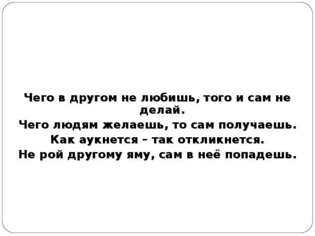 Чего в другом не любишь, того и сам не делай. Чего людям желаешь, то сам получаешь. Как аукнется – так откликнется. Не рой другому яму, сам в неё попадешь.