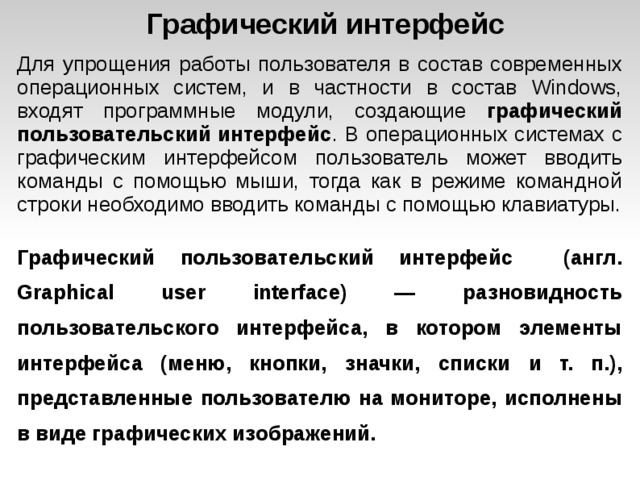 Графический интерфейс Для упрощения работы пользователя в состав современных операционных систем, и в частности в состав Windows, входят программные модули, создающие графический пользовательский интерфейс . В операционных системах с графическим интерфейсом пользователь может вводить команды с помощью мыши, тогда как в режиме командной строки необходимо вводить команды с помощью клавиатуры. Графический пользовательский интерфейс (англ. Graphical user interface) — разновидность пользовательского интерфейса, в котором элементы интерфейса (меню, кнопки, значки, списки и т. п.), представленные пользователю на мониторе, исполнены в виде графических изображений.