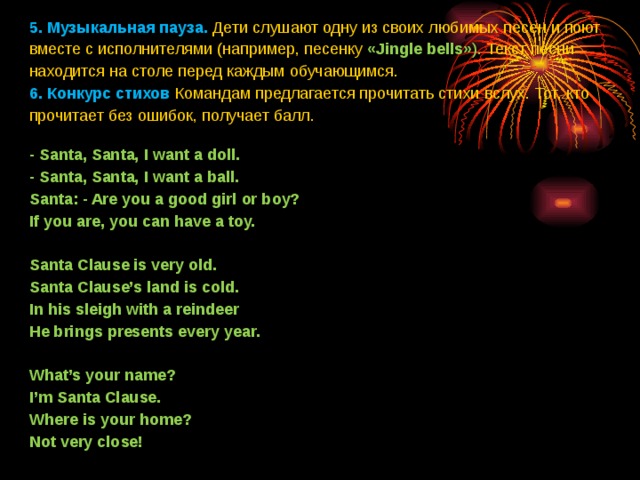 5. Музыкальная пауза.  Дети слушают одну из своих любимых песен и поют вместе с исполнителями (например, песенку «Jingle bells» ). Текст песни находится на столе перед каждым обучающимся.  6. Конкурс стихов  Командам предлагается прочитать стихи вслух. Тот, кто прочитает без ошибок, получает балл.  - Santa, Santa, I want a doll. - Santa, Santa, I want a ball. Santa: - Are you a good girl or boy? If you are, you can have a toy.   Santa Clause is very old. Santa Clause’s land is cold. In his sleigh with a reindeer He brings presents every year.   What’s your name? I’m Santa Clause. Where is your home? Not very close!