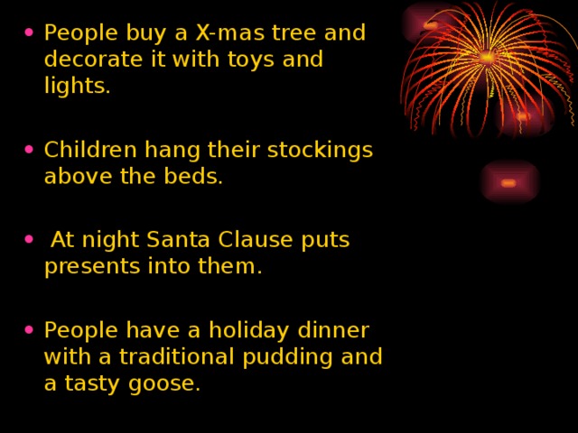 People buy a X-mas tree and decorate it with toys and lights. Children hang their stockings above the beds.  At night Santa Clause puts presents into them. People have a holiday dinner with a traditional pudding and a tasty goose.