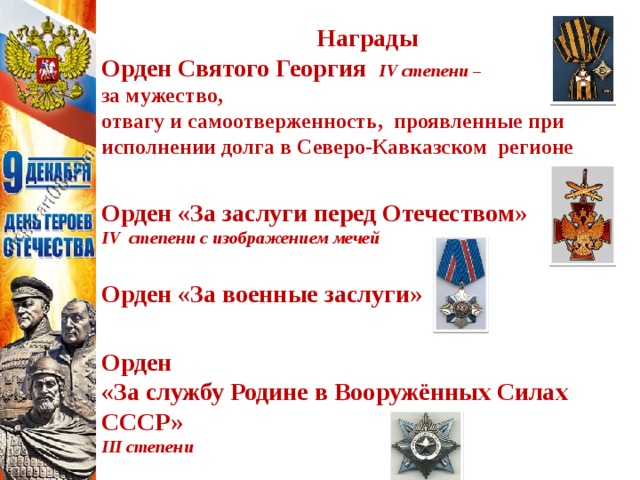 Награды Орден Святого Георгия IV степени – за мужество, отвагу и самоотверженность, проявленные при исполнении долга в Северо-Кавказском регионе   Орден «За заслуги перед Отечеством» IV степени с изображением мечей  Орден «За военные заслуги»   Орден «За службу Родине в Вооружённых Силах СССР» III степени