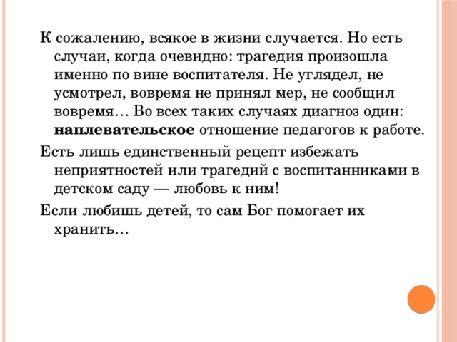 К сожалению, всякое в жизни случается. Но есть случаи, когда очевидно: трагедия произошла именно по вине воспитателя. Не углядел, не усмотрел, вовремя не принял мер, не сообщил вовремя… Во всех таких случаях диагноз один: наплевательское отношение педагогов к работе. Есть лишь единственный рецепт избежать неприятностей или трагедий с воспитанниками в детском саду — любовь к ним! Если любишь детей, то сам Бог помогает их хранить…