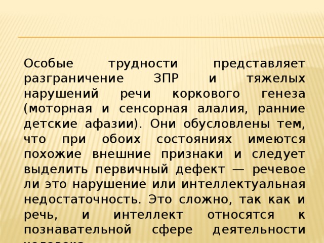 Особые трудности представляет разграничение ЗПР и тяжелых нарушений речи коркового генеза (моторная и сенсорная алалия, ранние детские афазии). Они обусловлены тем, что при обоих состояниях имеются похожие внешние признаки и следует выделить первичный дефект — речевое ли это нарушение или интеллектуальная недостаточность. Это сложно, так как и речь, и интеллект относятся к познавательной сфере деятельности человека