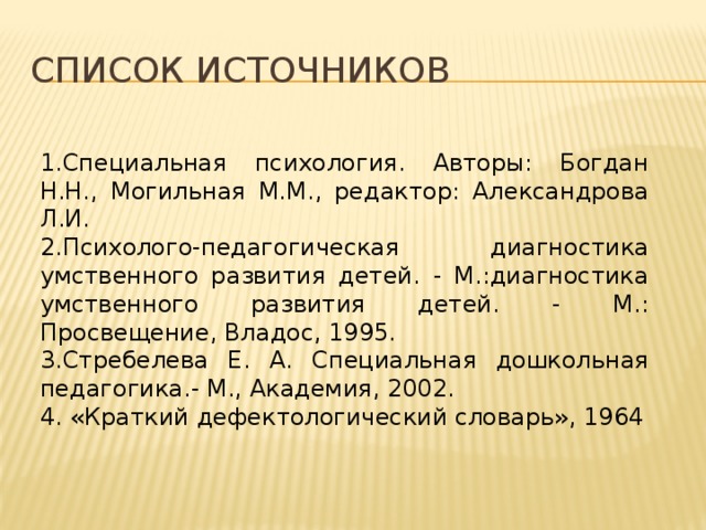 Список источников 1.Специальная психология. Авторы: Богдан Н.Н., Могильная М.М., редактор: Александрова Л.И. 2.Психолого-педагогическая диагностика умственного развития детей. - М.:диагностика умственного развития детей. - М.: Просвещение, Владос, 1995. 3.Стребелева Е. А. Специальная дошкольная педагогика.- М., Академия, 2002. 4. «Краткий дефектологический словарь», 1964