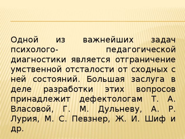 Одной из важнейших задач психолого- педагогической диагностики является отграничение умственной отсталости от сходных с ней состояний. Большая заслуга в деле разработки этих вопросов принадлежит дефектологам Т. А. Власовой, Г. М. Дульневу, А. Р. Лурия, М. С. Певзнер, Ж. И. Шиф и др.