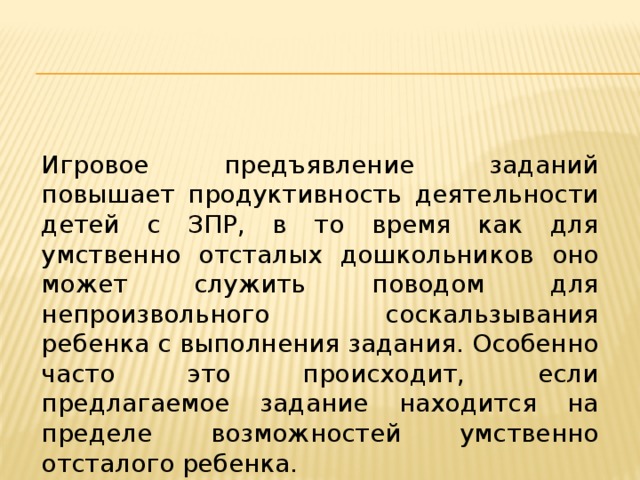 Игровое предъявление заданий повышает продуктивность деятельности детей с ЗПР, в то время как для умственно отсталых дошкольников оно может служить поводом для непроизвольного соскальзывания ребенка с выполнения задания. Особенно часто это происходит, если предлагаемое задание находится на пределе возможностей умственно отсталого ребенка. 