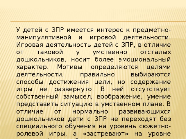 У детей с ЗПР имеется интерес к предметно-манипулятивной и игровой деятельности. Игровая деятельность детей с ЗПР, в отличие от таковой у умственно отсталых дошкольников, носит более эмоциональный характер. Мотивы определяются целями деятельности, правильно выбираются способы достижения цели, но содержание игры не развернуто. В ней отсутствует собственный замысел, воображение, умение представить ситуацию в умственном плане. В отличие от нормально развивающихся дошкольников дети с ЗПР не переходят без специального обучения на уровень сюжетно- ролевой игры, а «застревают» на уровне сюжетной игры. Вместе с тем их умственно отсталые сверстники остаются на уровне предметно-игровых действий.