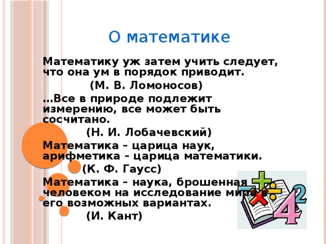 О математике  Математику уж затем учить следует, что она ум в порядок приводит.  (М. В. Ломоносов)  … Все в природе подлежит измерению, все может быть сосчитано.  (Н. И. Лобачевский)  Математика – царица наук, арифметика – царица математики.  (К. Ф. Гаусс)  Математика – наука, брошенная человеком на исследование мира в его возможных вариантах.  (И. Кант)