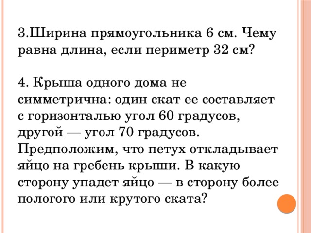 3.Ширина прямоугольника 6 см. Чему равна длина, если периметр 32 см? 4. Крыша одного дома не симметрична: один скат ее составляет с горизонталью угол 60 градусов, другой — угол 70 градусов. Предположим, что петух откладывает яйцо на гребень крыши. В какую сторону упадет яйцо — в сторону более пологого или крутого ската?