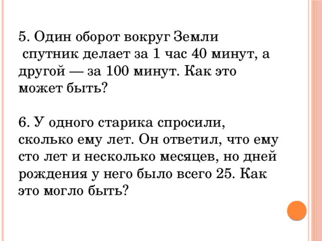 5. Один оборот вокруг Земли  спутник делает за 1 час 40 минут, а другой — за 100 минут. Как это может быть? 6. У одного старика спросили, сколько ему лет. Он ответил, что ему сто лет и несколько месяцев, но дней рождения у него было всего 25. Как это могло быть?