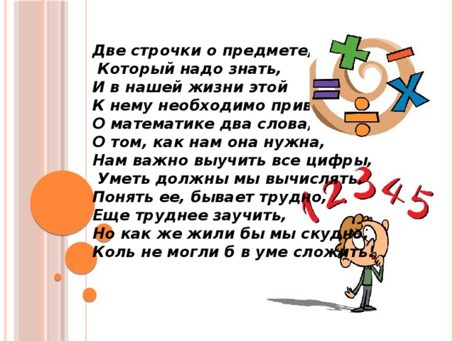 Две строчки о предмете,  Который надо знать, И в нашей жизни этой К нему необходимо привыкать. О математике два слова, О том, как нам она нужна, Нам важно выучить все цифры,  Уметь должны мы вычислять. Понять ее, бывает трудно, Еще труднее заучить, Но как же жили бы мы скудно, Коль не могли б в уме сложить!