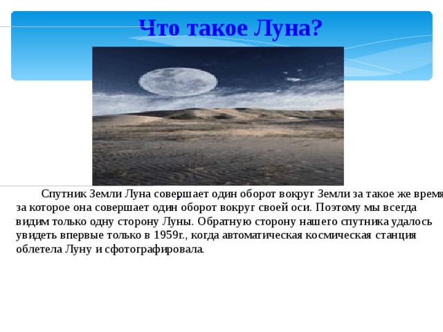 Что такое Луна?                                                        .                                                                                                Спутник Земли Луна совершает один оборот вокруг Земли за такое же время, за которое она совершает один оборот вокруг своей оси. Поэтому мы всегда видим только одну сторону Луны. Обратную сторону нашего спутника удалось увидеть впервые только в 1959г., когда автоматическая космическая станция облетела Луну и сфотографировала.