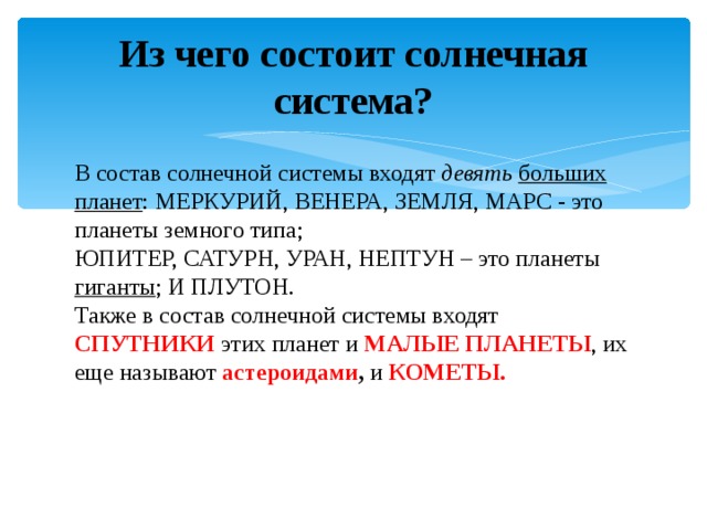 Из чего состоит солнечная система?   В состав солнечной системы входят девять  больших планет : МЕРКУРИЙ, ВЕНЕРА, ЗЕМЛЯ, МАРС - это планеты земного типа; ЮПИТЕР, САТУРН, УРАН, НЕПТУН – это планеты гиганты ; И ПЛУТОН. Также в состав солнечной системы входят СПУТНИКИ  этих планет и МАЛЫЕ ПЛАНЕТЫ , их еще называют астероидами , и КОМЕТЫ.