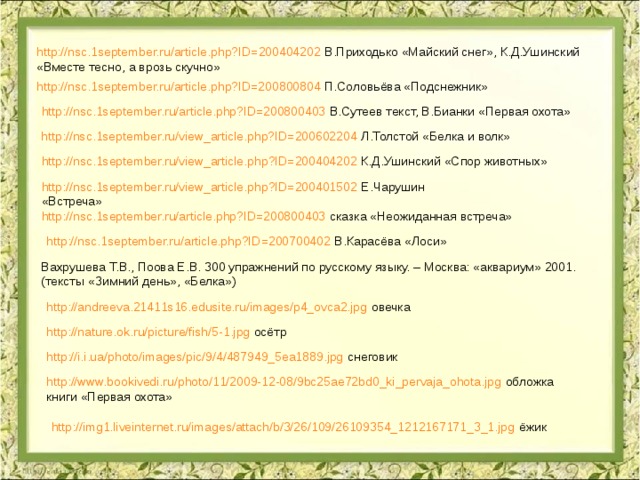 http://nsc.1september.ru/article.php?ID=200404202 В.Приходько «Майский снег», К.Д.Ушинский «Вместе тесно, а врозь скучно» http://nsc.1september.ru/article.php?ID=200800804 П.Соловьёва «Подснежник» http://nsc.1september.ru/article.php?ID=200800403 В.Сутеев текст, В.Бианки «Первая охота» http://nsc.1september.ru/view_article.php?ID=200602204 Л.Толстой «Белка и волк» http://nsc.1september.ru/view_article.php?ID=200404202 К.Д.Ушинский «Спор животных» http://nsc.1september.ru/view_article.php?ID=200401502 Е.Чарушин «Встреча» http://nsc.1september.ru/article.php?ID=200800403 сказка «Неожиданная встреча» http://nsc.1september.ru/article.php?ID=200700402 В.Карасёва «Лоси» Вахрушева Т.В., Поова Е.В. 300 упражнений по русскому языку. – Москва: «аквариум» 2001. (тексты «Зимний день», «Белка») http://andreeva.21411s16.edusite.ru/images/p4_ovca2.jpg овечка http://nature.ok.ru/picture/fish/5-1.jpg осётр http://i.i.ua/photo/images/pic/9/4/487949_5ea1889.jpg снеговик http://www.bookivedi.ru/photo/11/2009-12-08/9bc25ae72bd0_ki_pervaja_ohota.jpg обложка книги «Первая охота» http://img1.liveinternet.ru/images/attach/b/3/26/109/26109354_1212167171_3_1.jpg ёжик