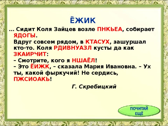 ЁЖИК … Сидит Коля Зайцев возле ПНКЬЕА , собирает ЯДОГЫ .  Вдруг совсем рядом, в КТАСУХ , зашуршал кто-то. Коля РДИВНУАЗЛ кусты да как ЗКАИРЧИТ :  – Смотрите, кого я НШАЁЛ !  – Это ЁИЖК , – сказала Мария Ивановна. – Ух ты, какой фыркучий! Не сердись, ПЖСИОАКЬ !     Г. Скребицкий