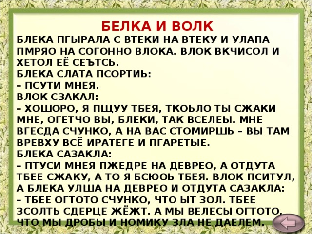 БЕЛКА И ВОЛК БЛЕКА ПГЫРАЛА С ВТЕКИ НА ВТЕКУ И УЛАПА ПМРЯО НА СОГОННО ВЛОКА. ВЛОК ВКЧИСОЛ И ХЕТОЛ ЕЁ СЕЪТСЬ.  БЛЕКА СЛАТА ПСОРТИЬ:  – ПСУТИ МНЕЯ.  ВЛОК СЗАКАЛ:  – ХОШОРО, Я ПЩУУ ТБЕЯ, ТКОЬЛО ТЫ СЖАКИ МНЕ, ОГЕТЧО ВЫ, БЛЕКИ, ТАК ВСЕЛЕЫ. МНЕ ВГЕСДА СЧУНКО, А НА ВАС СТОМИРШЬ – ВЫ ТАМ ВРЕВХУ ВСЁ ИРАТЕГЕ И ПГАРЕТЫЕ.  БЛЕКА САЗАКЛА:  – ПТУСИ МНЕЯ ПЖЕДРЕ НА ДЕВРЕО, А ОТДУТА ТБЕЕ СЖАКУ, А ТО Я БСЮОЬ ТБЕЯ. ВЛОК ПСИТУЛ, А БЛЕКА УЛША НА ДЕВРЕО И ОТДУТА САЗАКЛА:  – ТБЕЕ ОГТОТО СЧУНКО, ЧТО ЫТ ЗОЛ. ТБЕЕ ЗСОЛТЬ СДЕРЦЕ ЖЁЖТ. А МЫ ВЕЛЕСЫ ОГТОТО, ЧТО МЫ ДРОБЫ И НОМИКУ ЗЛА НЕ ДАЕЛЕМ.    Л. Толстой