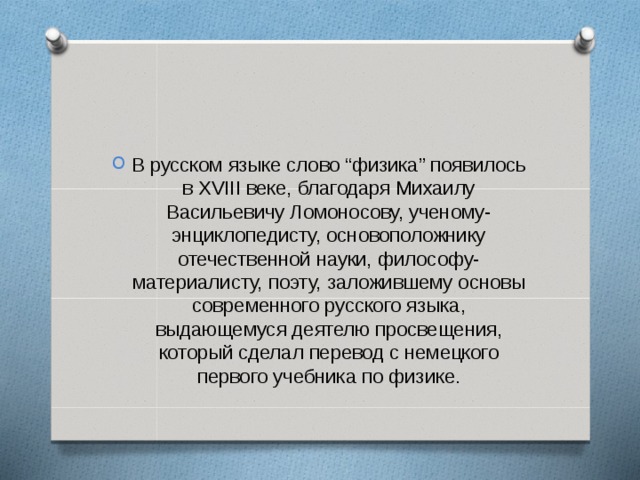 В русском языке слово “физика” появилось в XVIII веке, благодаря Михаилу Васильевичу Ломоносову, ученому-энциклопедисту, основоположнику отечественной науки, философу-материалисту, поэту, заложившему основы современного русского языка, выдающемуся деятелю просвещения, который сделал перевод с немецкого первого учебника по физике.