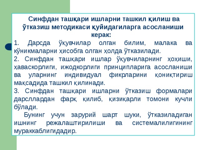 Синфдан ташқари ишларни ташкил қилиш ва ўтказиш методикаси қуйидагиларга асосланиши керак: 1. Дарсда ўқувчилар олган билим, малака ва кўникмаларни ҳисобга олган ҳолда ўтказилади. 2. Синфдан ташқари ишлар ўқувчиларнинг ҳоҳиши, ҳаваскорлиги, ижодкорлиги принципларига асосланиши ва уларнинг индивидуал фикрларини қониқтириш мақсадида ташкил қилинади. 3. Синфдан ташқари ишларни ўтказиш формалари дарсллардан фарқ қилиб, қизиқарли томони кучли бўлади.  Бунинг учун зарурий шарт шуки, ўтказиладиган ишнинг режалаштирилиши ва системалилигининг мураккаблигидадир.